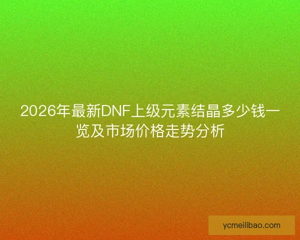 2026年最新DNF上级元素结晶多少钱一览及市场价格走势分析