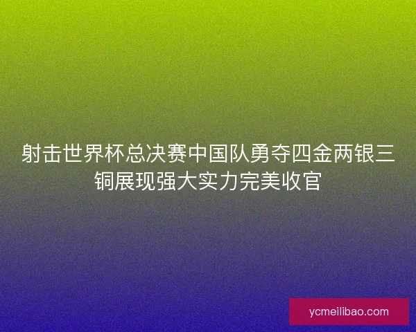 射击世界杯总决赛中国队勇夺四金两银三铜展现强大实力完美收官