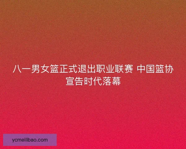 八一男女篮正式退出职业联赛 中国篮协宣告时代落幕