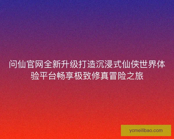 问仙官网全新升级打造沉浸式仙侠世界体验平台畅享极致修真冒险之旅