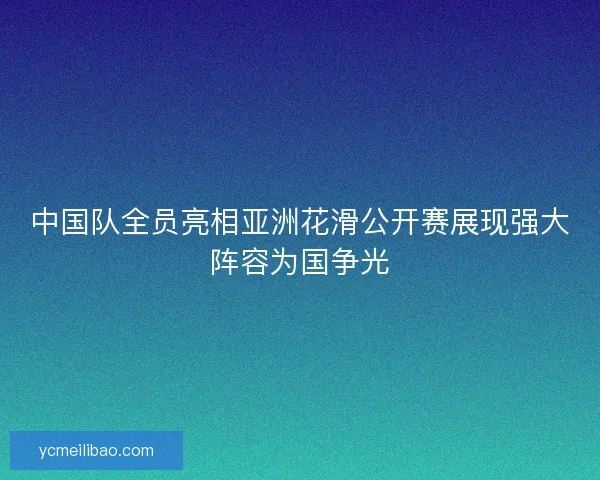 中国队全员亮相亚洲花滑公开赛展现强大阵容为国争光