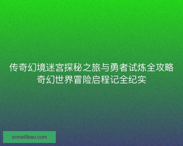 传奇幻境迷宫探秘之旅与勇者试炼全攻略奇幻世界冒险启程记全纪实