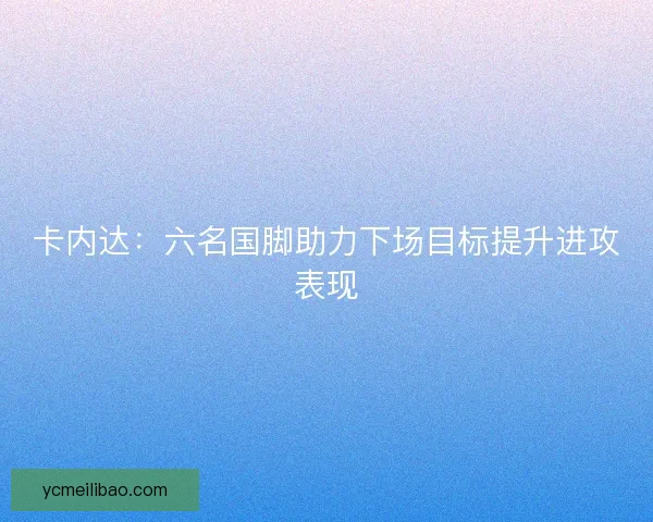 卡内达:六名国脚助力下场目标提升进攻表现 卡内达:六名国脚助力下场目标提升进攻表现