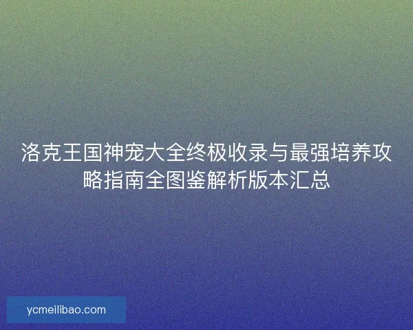 洛克王国神宠大全终极收录与最强培养攻略指南全图鉴解析版本汇总