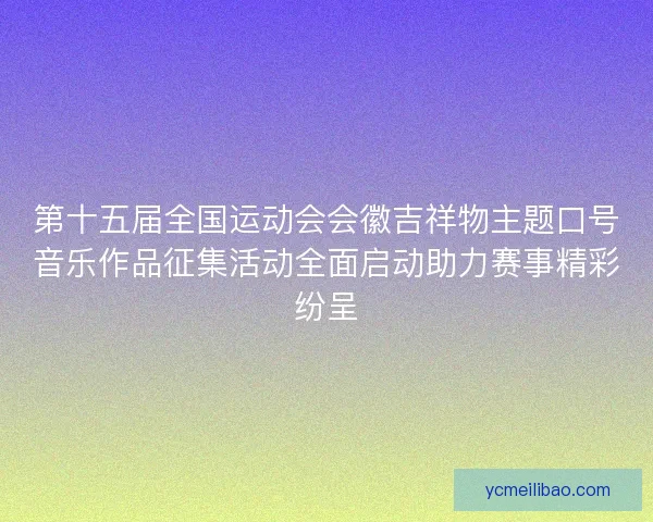 第十五届全国运动会会徽吉祥物主题口号音乐作品征集活动全面启动助力赛事精彩纷呈