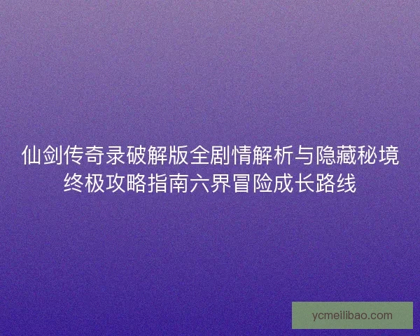 仙剑传奇录破解版全剧情解析与隐藏秘境终极攻略指南六界冒险成长路线 仙剑传奇录破解版全剧情解析与隐藏秘境终极攻略指南六界冒险成长路线