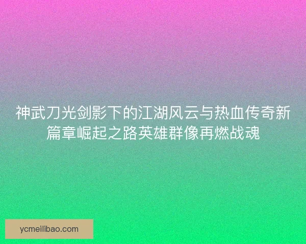 神武刀光剑影下的江湖风云与热血传奇新篇章崛起之路英雄群像再燃战魂