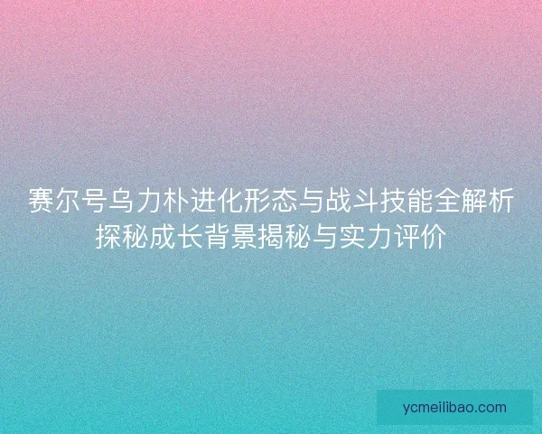 赛尔号乌力朴进化形态与战斗技能全解析探秘成长背景揭秘与实力评价 赛尔号乌力朴进化形态与战斗技能全解析探秘成长背景揭秘与实力评价