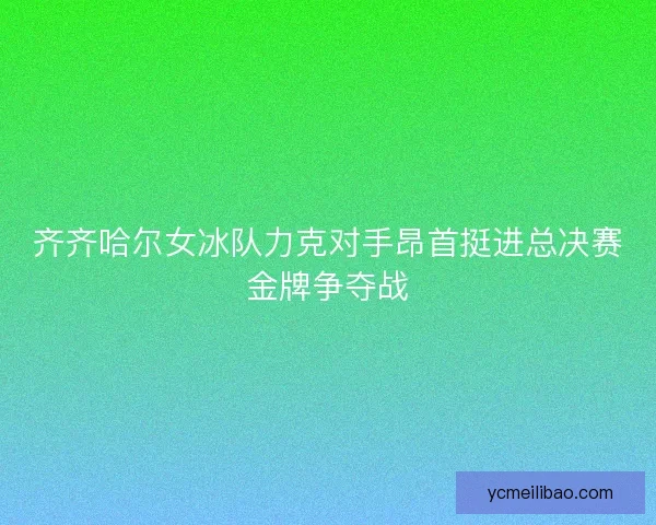 齐齐哈尔女冰队力克对手昂首挺进总决赛金牌争夺战 齐齐哈尔女冰队力克对手昂首挺进总决赛金牌争夺战