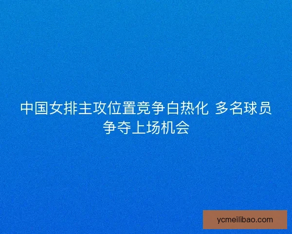 中国女排主攻位置竞争白热化 多名球员争夺上场机会 中国女排主攻位置竞争白热化 多名球员争夺上场机会