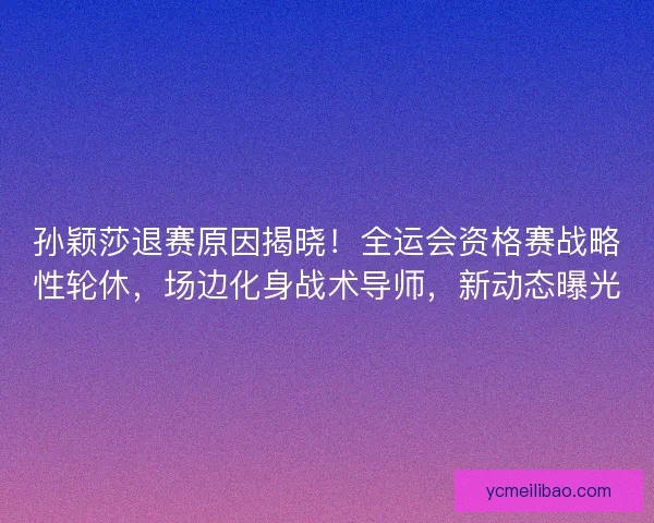 孙颖莎退赛原因揭晓！全运会资格赛战略性轮休，场边化身战术导师，新动态曝光