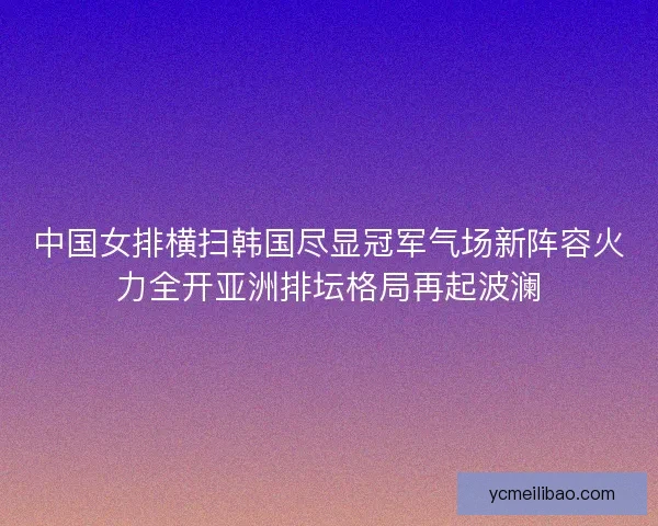中国女排横扫韩国尽显冠军气场新阵容火力全开亚洲排坛格局再起波澜