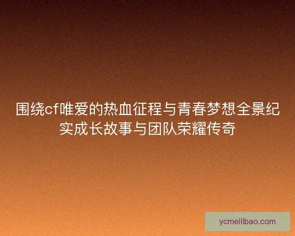 围绕cf唯爱的热血征程与青春梦想全景纪实成长故事与团队荣耀传奇