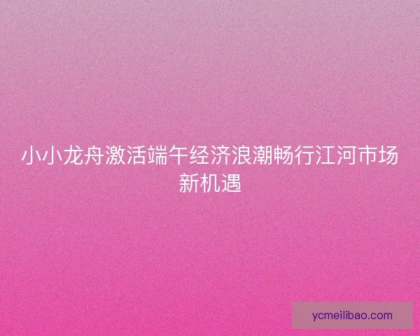 小小龙舟激活端午经济浪潮畅行江河市场新机遇 小小龙舟激活端午经济浪潮畅行江河市场新机遇