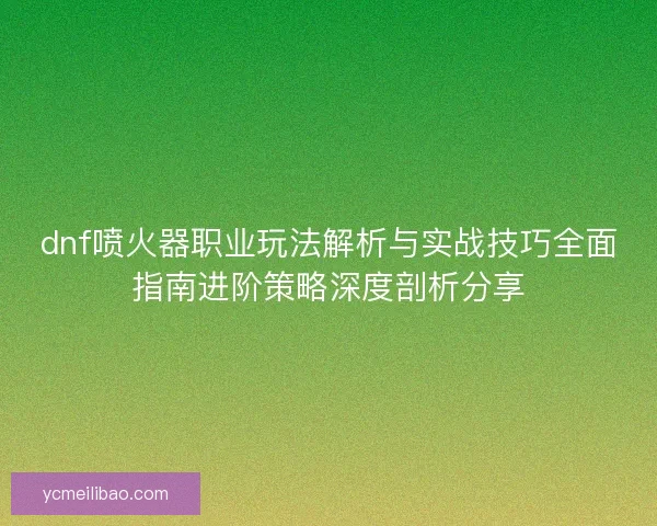 dnf喷火器职业玩法解析与实战技巧全面指南进阶策略深度剖析分享 dnf喷火器职业玩法解析与实战技巧全面指南进阶策略深度剖析分享