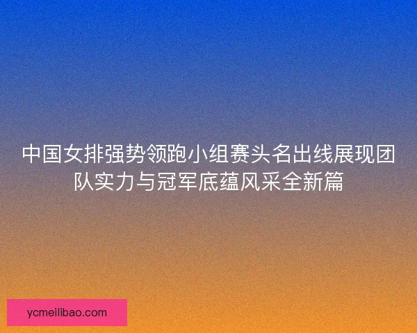 中国女排强势领跑小组赛头名出线展现团队实力与冠军底蕴风采全新篇 中国女排强势领跑小组赛头名出线展现团队实力与冠军底蕴风采全新篇