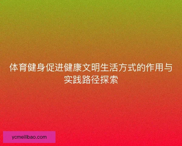 体育健身促进健康文明生活方式的作用与实践路径探索 体育健身促进健康文明生活方式的作用与实践路径探索
