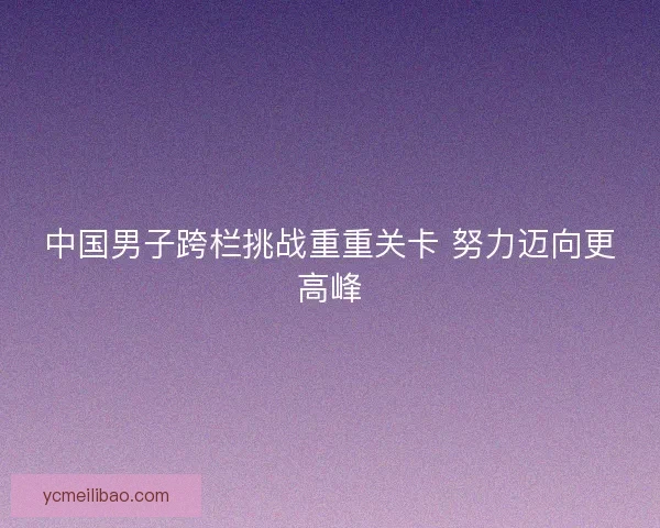 中国男子跨栏挑战重重关卡 努力迈向更高峰 中国男子跨栏挑战重重关卡 努力迈向更高峰